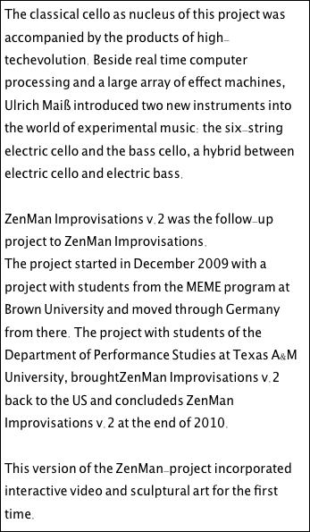 The classical cello as nucleus of this project was accompanied by the products of high-techevolution. Beside real time computer processing and a large array of effect machines, Ulrich Maiß introduced two new instruments into the world of experimental music: the six-string electric cello and the bass cello, a hybrid between electric cello and electric bass.

ZenMan Improvisations v.2 was the follow-up project to ZenMan Improvisations. The project started in December 2009 with a project with students from the MEME program at Brown University and moved through Germany from there. The project with students of the Department of Performance Studies at Texas A&M University, broughtZenMan Improvisations v.2 back to the US and concludeds ZenMan Improvisations v.2 at the end of 2010. 

This version of the ZenMan-project incorporated interactive video and sculptural art for the first time.